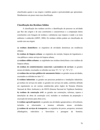 78
classificados quanto à sua origem e também quanto à periculosidade que apresentam.
Detalharemos um pouco mais essa classificação.
Classificação dos Resíduos Sólidos
A classificação dos resíduos envolve a identificação do processo ou atividade
que lhes deu origem e de seus constituintes e características e a comparação destes
constituintes com listagens de resíduos e substâncias cujo impacto à saúde e ao meio
ambiente é conhecido (ABNT, 2004). Os resíduos sólidos podem ser classificados de
acordo com sua origem:
a) resíduos domiciliares: os originários de atividades domésticas em residências
urbanas;
b) resíduos de limpeza urbana: os originários da varrição, limpeza de logradouros e
vias públicas e outros serviços de limpeza urbana;
c) resíduos sólidos urbanos: os englobados nos resíduos domiciliares e nos resíduos de
limpeza urbana;
d) resíduos de estabelecimentos comerciais e prestadores de serviços: os gerados
nessas atividades, excetuados os referidos nos itens “b”, “e”, “g”, “h” e “j”;
e) resíduos dos serviços públicos de saneamento básico: os gerados nessas atividades,
excetuados os referidos no item “c”;
f) resíduos industriais: os gerados nos processos produtivos e instalações industriais;
g) resíduos de serviços de saúde: os gerados nos serviços de saúde, conforme definido
em regulamento ou em normas estabelecidas pelos órgãos do Sisnama (Sistema
Nacional de Meio Ambiente) e do SNVS (Sistema Nacional de Vigilância Sanitária);
h) resíduos da construção civil: os gerados nas construções, reformas, reparos e
demolições de obras de construção civil, incluídos os resultantes da preparação e
escavação de terrenos para obras civis;
i) resíduos agrossilvopastoris: os gerados nas atividades agropecuárias e silviculturais,
incluídos os relacionados a insumos utilizados nessas atividades;
j) resíduos de serviços de transportes: os originários de portos, aeroportos, terminais
alfandegários, rodoviários e ferroviários e passagens de fronteira;
 