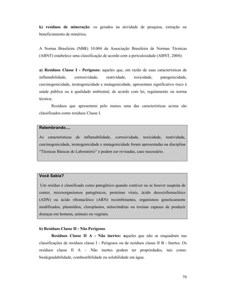 79
k) resíduos de mineração: os gerados na atividade de pesquisa, extração ou
beneficiamento de minérios;
A Norma Brasileira (NBR) 10.004 da Associação Brasileira de Normas Técnicas
(ABNT) estabelece uma classificação de acordo com a periculosidade (ABNT, 2004):
a) Resíduos Classe I - Perigosos: aqueles que, em razão de suas características de
inflamabilidade, corrosividade, reatividade, toxicidade, patogenicidade,
carcinogenicidade, teratogenicidade e mutagenicidade, apresentam significativo risco à
saúde pública ou à qualidade ambiental, de acordo com lei, regulamento ou norma
técnica;
Resíduos que apresentem pelo menos uma das características acima são
classificados como resíduos Classe I.
Relembrando....
As características de inflamabilidade, corrosividade, toxicidade, reatividade,
carcinogenicidade, teratogenicidade e mutagenicidade foram apresentadas na disciplina
“Técnicas Básicas de Laboratório” e podem ser revisadas, caso necessário.
Você Sabia?
Um resíduo é classificado como patogênico quando contiver ou se houver suspeita de
conter, microorganismos patogênicos, proteínas virais, ácido desoxiribonucléico
(ADN) ou ácido ribonucléico (ARN) recombinantes, organismos geneticamente
modificados, plasmídios, cloroplastos, mitocôndrias ou toxinas capazes de produzir
doenças em homens, animais ou vegetais.
b) Resíduos Classe II - ão Perigosos
Resíduos Classe II A - ão inertes: aqueles que não se enquadram nas
classificações de resíduos classe I - Perigosos ou de resíduos classe II B - Inertes. Os
resíduos classe II A – Não inertes podem ter propriedades, tais como:
biodegradabilidade, combustibilidade ou solubilidade em água.
 