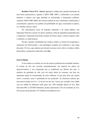 80
Resíduos Classe II B – Inertes: quaisquer resíduos que, quando amostrados de
uma forma representativa, segundo a ABNT NBR 10007, e submetidos a um contato
dinâmico e estático com água destilada ou desionizada, à temperatura ambiente,
conforme ABNT NBR 10006, não tiverem nenhum de seus constituintes solubilizados a
concentrações superiores aos padrões de potabilidade de água, excetuando-se aspecto,
cor, turbidez, dureza e sabor.
Por apresentarem riscos de poluição ambiental e de saúde pública, esta
disposição final deve ocorrer em aterros sanitários, obras de engenharia preparadas para
o tratamento e disposição final destes resíduos de forma a gerar o mínimo impacto sobre
o ambiente e a saúde humana.
Devido a grande variabilidade dos resíduos sólidos, as formas de recuperação e
tratamento são diferenciadas e uma abordagem completa nos conduziria a uma longa
discussão. Por isso, aqui optamos por discutir um pouco mais sobre os resíduos sólidos
domiciliares, comumente conhecidos como lixo.
Lixo Urbano
O lixo urbano se constitui em um dos maiores problemas da sociedade moderna.
O volume de lixo tem crescido assustadoramente, em especial nos países em
desenvolvimento e, sua composição tem se modificado nos últimos dez anos. A
melhoria da qualidade de vida, com um maior índice de consumo, tem hoje um
importante papel na contaminação do meio ambiente. O que quer dizer que quanto
maior o consumo, maior a quantidade de lixo produzido. As estatísticas indicam que
uma pessoa produz de 0,5 a 1,5 kg de lixo por dia. Assim, por exemplo, uma cidade
com um milhão de habitantes pode gerar até 1.500 toneladas diárias de lixo. Belo
Horizonte-MG (2.329.000 habitantes) produz diariamente 4,56 mil toneladas de lixo.
Em um ano são produzidos 1,67 milhões de toneladas de lixo.
 