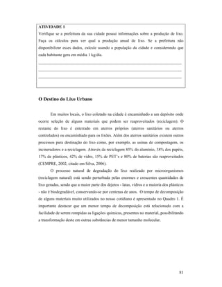 81
ATIVIDADE 1
Verifique se a prefeitura da sua cidade possui informações sobre a produção de lixo.
Faça os cálculos para ver qual a produção anual de lixo. Se a prefeitura não
disponibilizar esses dados, calcule usando a população da cidade e considerando que
cada habitante gera em média 1 kg/dia.
______________________________________________________________________
______________________________________________________________________
______________________________________________________________________
O Destino do Lixo Urbano
Em muitos locais, o lixo coletado na cidade é encaminhado a um depósito onde
ocorre seleção de alguns materiais que podem ser reaproveitados (reciclagem). O
restante do lixo é enterrado em aterros próprios (aterros sanitários ou aterros
controlados) ou encaminhado para os lixões. Além dos aterros sanitários existem outros
processos para destinação do lixo como, por exemplo, as usinas de compostagem, os
incineradores e a reciclagem. Através da reciclagem 85% do alumínio, 38% dos papéis,
17% de plásticos, 42% de vidro, 15% de PET’s e 80% de baterias são reaproveitados
(CEMPRE, 2002, citado em Silva, 2006).
O processo natural de degradação do lixo realizado por microorganismos
(reciclagem natural) está sendo perturbada pelas enormes e crescentes quantidades de
lixo geradas, sendo que a maior parte dos dejetos - latas, vidros e a maioria dos plásticos
- não é biodegradável, conservando-se por centenas de anos. O tempo de decomposição
de alguns materiais muito utilizados no nosso cotidiano é apresentado no Quadro 1. É
importante destacar que um menor tempo de decomposição está relacionado com a
facilidade de serem rompidas as ligações quimicas, presentes no material, possibilitando
a transformação deste em outras substâncias de menor tamanho molecular.
 