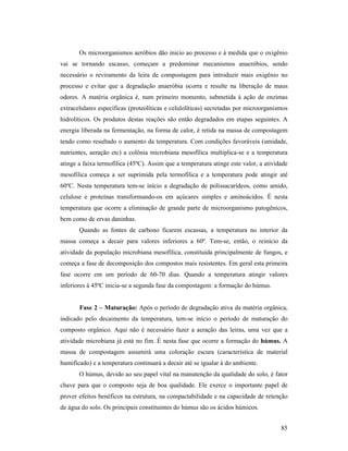 85
Os microorganismos aeróbios dão inicio ao processo e à medida que o oxigênio
vai se tornando escasso, começam a predominar mecanismos anaeróbios, sendo
necessário o reviramento da leira de compostagem para introduzir mais oxigênio no
processo e evitar que a degradação anaeróbia ocorra e resulte na liberação de maus
odores. A matéria orgânica é, num primeiro momento, submetida à ação de enzimas
extracelulares específicas (proteolíticas e celulolíticas) secretadas por microorganismos
hidrolíticos. Os produtos destas reações são então degradados em etapas seguintes. A
energia liberada na fermentação, na forma de calor, é retida na massa de compostagem
tendo como resultado o aumento da temperatura. Com condições favoráveis (umidade,
nutrientes, aeração etc) a colônia microbiana mesofílica multiplica-se e a temperatura
atinge a faixa termofílica (45ºC). Assim que a temperatura atinge este valor, a atividade
mesofílica começa a ser suprimida pela termofílica e a temperatura pode atingir até
60ºC. Nesta temperatura tem-se início a degradação de polissacarídeos, como amido,
celulose e proteínas transformando-os em açúcares simples e aminoácidos. É nesta
temperatura que ocorre a eliminação de grande parte de microorganismo patogênicos,
bem como de ervas daninhas.
Quando as fontes de carbono ficarem escassas, a temperatura no interior da
massa começa a decair para valores inferiores a 60º. Tem-se, então, o reinício da
atividade da população microbiana mesofílica, constituída principalmente de fungos, e
começa a fase de decomposição dos compostos mais resistentes. Em geral esta primeira
fase ocorre em um período de 60-70 dias. Quando a temperatura atingir valores
inferiores à 45ºC inicia-se a segunda fase da compostagem: a formação do húmus.
Fase 2 – Maturação: Após o período de degradação ativa da matéria orgânica,
indicado pelo decaimento da temperatura, tem-se início o período de maturação do
composto orgânico. Aqui não é necessário fazer a aeração das leiras, uma vez que a
atividade microbiana já está no fim. É nesta fase que ocorre a formação do húmus. A
massa de compostagem assumirá uma coloração escura (característica de material
humificado) e a temperatura continuará a decair até se igualar à do ambiente.
O húmus, devido ao seu papel vital na manutenção da qualidade do solo, é fator
chave para que o composto seja de boa qualidade. Ele exerce o importante papel de
prover efeitos benéficos na estrutura, na compactabilidade e na capacidade de retenção
de água do solo. Os principais constituintes do húmus são os ácidos húmicos.
 