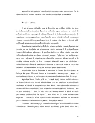86
Ao final do processo uma etapa de peneiramento pode ser introduzida a fim de
reter os materiais maiores e proporcionar maior homogeneidade ao composto.
Aterro Sanitário
É um processo utilizado para a disposição de resíduos sólidos no solo,
particularmente, lixo domiciliar. Permite a confinação segura em termos de controle de
poluição ambiental e proteção à saúde pública pois é fundamentado em critérios de
engenharia e normas operacionais específicas. No aterro, o lixo é confinado em camadas
cobertas com material inerte, geralmente, solo, de modo a evitar danos ou riscos à saúde
pública e à segurança, minimizando os impactos ambientais.
Antes de se projetar o aterro, são feitos estudos geológico e topográfico para que
garantir que sua instalação não comprometa o meio ambiente. É feita, inicialmente,
impermeabilização do solo através de combinação de argila e lona plástica para evitar
infiltração dos líquidos percolados (chorume), no solo. O chorume, um líquido de cor
preta, mau cheiroso e de elevado potencial poluidor produzido pela decomposição da
matéria orgânica contida no lixo, é captado (drenado) através de tubulações e
encaminhado para lagoa de tratamento. Para evitar o excesso de águas de chuva, são
colocados tubos ao redor do aterro, que permitem desvio dessas águas.
A quantidade de lixo depositado é controlada na entrada do aterro através de
balança. Os gases liberados durante a decomposição são captados e podem ser
queimados com sistema de purificação de ar ou ainda utilizados como fonte de energia.
Segundo a Norma Técnica NBR 8419 (ABNT, 1984), o aterro sanitário não deve
ser construído em áreas sujeitas à inundação e deve ser localizado a uma distância
mínima de 200 metros de qualquer curso d´água. Entre a superfície inferior do aterro e o
mais alto nível do lençol freático deve haver uma camada de espessura mínima de 1,5 m
de solo insaturado. O nível do solo deve ser medido durante a época de maior
precipitação pluviométrica da região. O solo deve ser de baixa permeabilidade
(argiloso). O aterro deve ser de fácil acesso com arborização adequada nas redondezas
para evitar erosões, espalhamento da poeira e retenção dos odores.
Devem ser construídos poços de monitoramento para avaliar se estão ocorrendo
vazamentos e contaminação do lençol freático: no mínimo quatro poços, sendo um a
 