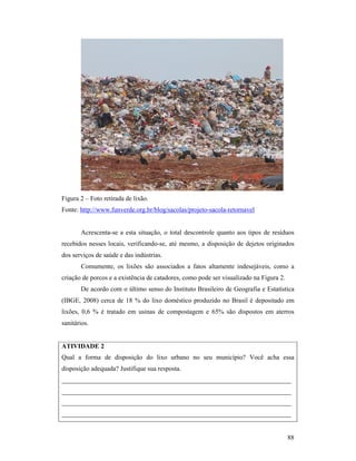 88
Figura 2 – Foto retirada de lixão.
Fonte: http://www.funverde.org.br/blog/sacolas/projeto-sacola-retornavel
Acrescenta-se a esta situação, o total descontrole quanto aos tipos de resíduos
recebidos nesses locais, verificando-se, até mesmo, a disposição de dejetos originados
dos serviços de saúde e das indústrias.
Comumente, os lixões são associados a fatos altamente indesejáveis, como a
criação de porcos e a existência de catadores, como pode ser visualizado na Figura 2.
De acordo com o último senso do Instituto Brasileiro de Geografia e Estatística
(IBGE, 2008) cerca de 18 % do lixo doméstico produzido no Brasil é depositado em
lixões, 0,6 % é tratado em usinas de compostagem e 65% são dispostos em aterros
sanitários.
ATIVIDADE 2
Qual a forma de disposição do lixo urbano no seu município? Você acha essa
disposição adequada? Justifique sua resposta.
______________________________________________________________________
______________________________________________________________________
______________________________________________________________________
______________________________________________________________________
 