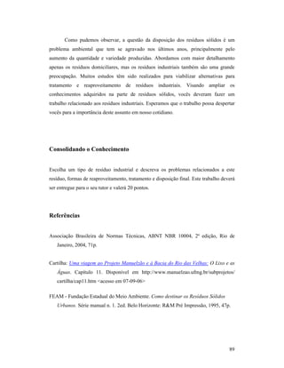 89
Como pudemos observar, a questão da disposição dos resíduos sólidos é um
problema ambiental que tem se agravado nos últimos anos, principalmente pelo
aumento da quantidade e variedade produzidas. Abordamos com maior detalhamento
apenas os resíduos domiciliares, mas os resíduos industriais também são uma grande
preocupação. Muitos estudos têm sido realizados para viabilizar alternativas para
tratamento e reaproveitamento de resíduos industriais. Visando ampliar os
conhecimentos adquiridos na parte de resíduos sólidos, vocês deveram fazer um
trabalho relacionado aos resíduos industriais. Esperamos que o trabalho possa despertar
vocês para a importância deste assunto em nosso cotidiano.
Consolidando o Conhecimento
Escolha um tipo de resíduo industrial e descreva os problemas relacionados a este
resíduo, formas de reaproveitamento, tratamento e disposição final. Este trabalho deverá
ser entregue para o seu tutor e valerá 20 pontos.
Referências
Associação Brasileira de Normas Técnicas, ABNT NBR 10004, 2ª edição, Rio de
Janeiro, 2004, 71p.
Cartilha: Uma viagem ao Projeto Manuelzão e à Bacia do Rio das Velhas: O Lixo e as
Águas. Capítulo 11. Disponível em http://www.manuelzao.ufmg.br/subprojetos/
cartilha/cap11.htm <acesso em 07-09-06>
FEAM - Fundação Estadual do Meio Ambiente. Como destinar os Resíduos Sólidos
Urbanos. Série manual n. 1. 2ed. Belo Horizonte: R&M Pré Impressão, 1995, 47p.
 