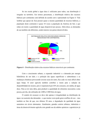 9
Se em escala global a água doce é suficiente para todos, sua distribuição é
irregular no território. Em termos percentuais, a distribuição relativa dos recursos
hídricos por continentes está definida de acordo com o apresentado na Figura 4. Vale
lembrar que apesar da Ásia possuir quase a mesma quantidade de recursos hídricos, a
população deste continente é quase 10 vezes a população da América do Sul, o que
reduz em muito a quantidade de água disponível por pessoa. Além disso, as demandas
de uso também são diferentes, sendo maiores nos países desenvolvidos.
DISTRIBUIÇÃO RELATIVA DOS RECURSOS HÍDRICOS
RENOVÁVEIS POR CONTINENTES.
2% 4%
9%
15%
17%26%
27%
América do Sul Ásia América do Norte
Europa África Oceania
América Central
Figura 4 – Distribuição relativa dos recursos hídricos renováveis por continente.
Com o crescimento urbano, a expansão industrial e a demanda por energia
hidrelétrica de um lado, e a poluição das águas superficiais e subterrâneas e as
mudanças climáticas provocando severas secas de outro, fica cada vez mais difícil obter
água limpa. O setor agrícola também contribui e muito para a redução da
disponibilidade do recurso, pois é responsável por 65% do consumo, em média, de água
doce. Para se ter uma idéia, para produzir a quantidade de alimentos necessária a uma
pessoa, por dia, são utilizados de 2.000 a 5.000 litros de água.
O cenário de escassez se deve não apenas à irregularidade na distribuição da
água e ao aumento das demandas - o que muitas vezes pode gerar conflitos de uso – mas
também ao fato de que, nos últimos 50 anos, a degradação da qualidade da água
aumentou em níveis alarmantes. Atualmente, grandes centros urbanos, industriais e
áreas de desenvolvimento agrícola com grande uso de adubos químicos e agrotóxicos já
 
