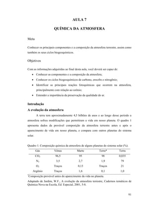 91
AULA 7
QUÍMICA DA ATMOSFERA
Meta
Conhecer os principais componentes e a composição da atmosfera terrestre, assim como
também os seus ciclos biogeoquímicos.
Objetivos
Com as informações adquiridas ao final desta aula, você deverá ser capaz de:
• Conhecer as componentes e a composição da atmosfera;
• Conhecer os ciclos biogeoquímicos de carbono, enxofre e nitrogênio;
• Identificar as principais reações fotoquímicas que ocorrem na atmosfera,
principalmente com relação ao ozônio;
• Entender a importância da preservação da qualidade do ar.
Introdução
A evolução da atmosfera
A terra tem aproximadamente 4,5 bilhões de anos e ao longo desse período a
atmosfera sofreu modificações que permitiram a vida em nosso planeta. O quadro 1
apresenta dados da provável composição da atmosfera terrestre antes e após o
aparecimento de vida em nosso planeta, e compara com outros planetas do sistema
solar.
Quadro 1. Composição química da atmosfera de alguns planetas do sistema solar (%).
Gás Vênus Marte Terra* Terra
CO2 96,5 95 98 0,035
N2 3,5 2,7 1,9 79
O2 Traços 0,13 Traços 21
Argônio Traços 1,6 0,1 1,0
*
Composição provável antes do aparecimento da vida no planeta.
Adaptado de Jardim, W.F., A evolução da atmosfera terrestre, Cadernos temáticos de
Química Nova na Escola, Ed. Especial, 2001, 5-8.
 