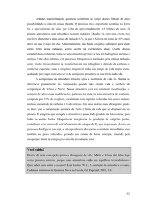92
Grandes transformações químicas ocorreram ao longo desses bilhões de anos
possibilitando a vida em nosso planeta. O processo mais importante ocorrido na Terra
foi o aparecimento da vida, por volta de aproximadamente 3,5 bilhões de anos. O
planeta apresentava uma atmosfera bastante redutora (Quadro 1), com uma crosta rica
em ferro elementar e altas doses de radiação UV, já que o Sol era em torno de 40% mais
ativo do que é hoje em dia. Adicionalmente, não havia oxigênio suficiente para atuar
como filtro dessa radiação, como ocorre na estratosfera atual. Diante dessas
características redutoras, tinha-se uma atmosfera primitiva rica em hidrogênio, metano e
amônia. Estes dois últimos, em processos fotoquímicos mediados pela intensa radiação
solar, muito provavelmente se transformavam em nitrogênio e dióxido de carbono e,
conforme esperado, todo o oxigênio disponível tinha um tempo de vida muito curto,
acabando por reagir com uma série de compostos presentes na sua forma reduzida.
A composição da atmosfera terrestre após a existência de vida no planeta se
diferencia grandemente da composição quando não existia vida e também da
composição de Vênus e Marte. Nossa atmosfera está em constante modificação, e,
somente devido a essas modificações, podemos ter vida em uma atmosfera tão oxidante,
composta por 21% de oxigênio, coexistindo com espécies reduzidas tais como metano,
amônia, monóxido de carbono e óxido nitroso. Em uma análise mais abrangente, pode-
se dizer que a composição química da Terra é fruto da vida que se desenvolveu no
planeta. O oxigênio que compõe a atmosfera é quase todo produto da fotossíntese, pois
todas as outras fontes fotoquímicas inorgânicas de produção de oxigênio juntas,
contribuem com menos de um bilionésimo do estoque de O2 que respiramos. Assim, os
processos biológicos (ou seja, a vida) produzem não apenas o oxidante atmosférico, mas
também os gases reduzidos, gerando um estado de baixa entropia, mantido pela
inesgotável fonte de energia proveniente da radiação solar.
Você sabia?
Dentro de uma concepção química abrangente de vida, Marte e Vênus são tidos hoje
como planetas estéreis, porque suas atmosferas estão em equilíbrio termodinâmico.
Quer saber mais sobre o assunto? Leia Jardim, W.F., A evolução da atmosfera terrestre,
Cadernos temáticos de Química Nova na Escola, Ed. Especial, 2001, 5-8.
 