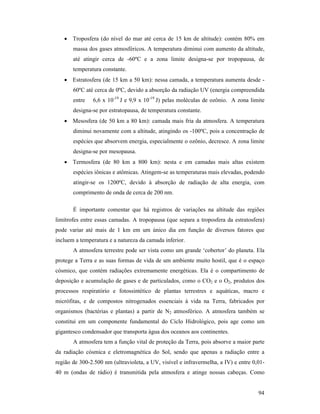 94
• Troposfera (do nível do mar até cerca de 15 km de altitude): contém 80% em
massa dos gases atmosféricos. A temperatura diminui com aumento da altitude,
até atingir cerca de -60ºC e a zona limite designa-se por tropopausa, de
temperatura constante.
• Estratosfera (de 15 km a 50 km): nessa camada, a temperatura aumenta desde -
60ºC até cerca de 0ºC, devido a absorção da radiação UV (energia compreendida
entre 6,6 x 10-19
J e 9,9 x 10-19
J) pelas moléculas de ozônio. A zona limite
designa-se por estratopausa, de temperatura constante.
• Mesosfera (de 50 km a 80 km): camada mais fria da atmosfera. A temperatura
diminui novamente com a altitude, atingindo os -100ºC, pois a concentração de
espécies que absorvem energia, especialmente o ozônio, decresce. A zona limite
designa-se por mesopausa.
• Termosfera (de 80 km a 800 km): nesta e em camadas mais altas existem
espécies iônicas e atômicas. Atingem-se as temperaturas mais elevadas, podendo
atingir-se os 1200ºC, devido à absorção de radiação de alta energia, com
comprimento de onda de cerca de 200 nm.
É importante comentar que há registros de variações na altitude das regiões
limítrofes entre essas camadas. A tropopausa (que separa a troposfera da estratosfera)
pode variar até mais de 1 km em um único dia em função de diversos fatores que
incluem a temperatura e a natureza da camada inferior.
A atmosfera terrestre pode ser vista como um grande ‘cobertor’ do planeta. Ela
protege a Terra e as suas formas de vida de um ambiente muito hostil, que é o espaço
cósmico, que contém radiações extremamente energéticas. Ela é o compartimento de
deposição e acumulação de gases e de particulados, como o CO2 e o O2, produtos dos
processos respiratório e fotossintético de plantas terrestres e aquáticas, macro e
micrófitas, e de compostos nitrogenados essenciais à vida na Terra, fabricados por
organismos (bactérias e plantas) a partir de N2 atmosférico. A atmosfera também se
constitui em um componente fundamental do Ciclo Hidrológico, pois age como um
gigantesco condensador que transporta água dos oceanos aos continentes.
A atmosfera tem a função vital de proteção da Terra, pois absorve a maior parte
da radiação cósmica e eletromagnética do Sol, sendo que apenas a radiação entre a
região de 300-2.500 nm (ultravioleta, a UV, visível e infravermelha, a IV) e entre 0,01-
40 m (ondas de rádio) é transmitida pela atmosfera e atinge nossas cabeças. Como
 