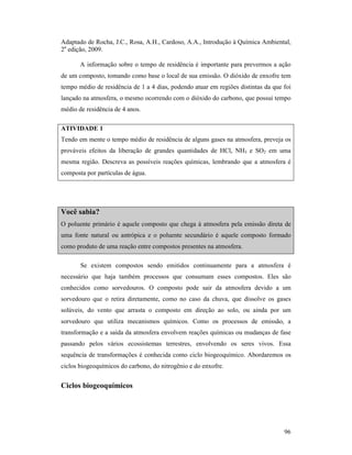 96
Adaptado de Rocha, J.C., Rosa, A.H., Cardoso, A.A., Introdução à Química Ambiental,
2a
edição, 2009.
A informação sobre o tempo de residência é importante para prevermos a ação
de um composto, tomando como base o local de sua emissão. O dióxido de enxofre tem
tempo médio de residência de 1 a 4 dias, podendo atuar em regiões distintas da que foi
lançado na atmosfera, o mesmo ocorrendo com o dióxido do carbono, que possui tempo
médio de residência de 4 anos.
ATIVIDADE 1
Tendo em mente o tempo médio de residência de alguns gases na atmosfera, preveja os
prováveis efeitos da liberação de grandes quantidades de HCl, NH3 e SO2 em uma
mesma região. Descreva as possíveis reações químicas, lembrando que a atmosfera é
composta por partículas de água.
Você sabia?
O poluente primário é aquele composto que chega à atmosfera pela emissão direta de
uma fonte natural ou antrópica e o poluente secundário é aquele composto formado
como produto de uma reação entre compostos presentes na atmosfera.
Se existem compostos sendo emitidos continuamente para a atmosfera é
necessário que haja também processos que consumam esses compostos. Eles são
conhecidos como sorvedouros. O composto pode sair da atmosfera devido a um
sorvedouro que o retira diretamente, como no caso da chuva, que dissolve os gases
solúveis, do vento que arrasta o composto em direção ao solo, ou ainda por um
sorvedouro que utiliza mecanismos químicos. Como os processos de emissão, a
transformação e a saída da atmosfera envolvem reações químicas ou mudanças de fase
passando pelos vários ecossistemas terrestres, envolvendo os seres vivos. Essa
sequência de transformações é conhecida como ciclo biogeoquímico. Abordaremos os
ciclos biogeoquímicos do carbono, do nitrogênio e do enxofre.
Ciclos biogeoquímicos
 