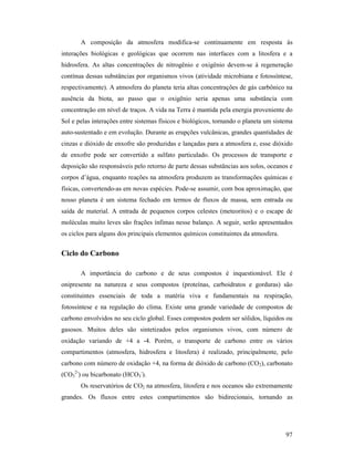 97
A composição da atmosfera modifica-se continuamente em resposta às
interações biológicas e geológicas que ocorrem nas interfaces com a litosfera e a
hidrosfera. As altas concentrações de nitrogênio e oxigênio devem-se à regeneração
contínua dessas substâncias por organismos vivos (atividade microbiana e fotossíntese,
respectivamente). A atmosfera do planeta teria altas concentrações de gás carbônico na
ausência da biota, ao passo que o oxigênio seria apenas uma substância com
concentração em nível de traços. A vida na Terra é mantida pela energia proveniente do
Sol e pelas interações entre sistemas físicos e biológicos, tornando o planeta um sistema
auto-sustentado e em evolução. Durante as erupções vulcânicas, grandes quantidades de
cinzas e dióxido de enxofre são produzidas e lançadas para a atmosfera e, esse dióxido
de enxofre pode ser convertido a sulfato particulado. Os processos de transporte e
deposição são responsáveis pelo retorno de parte dessas substâncias aos solos, oceanos e
corpos d’água, enquanto reações na atmosfera produzem as transformações químicas e
físicas, convertendo-as em novas espécies. Pode-se assumir, com boa aproximação, que
nosso planeta é um sistema fechado em termos de fluxos de massa, sem entrada ou
saída de material. A entrada de pequenos corpos celestes (meteoritos) e o escape de
moléculas muito leves são frações ínfimas nesse balanço. A seguir, serão apresentados
os ciclos para alguns dos principais elementos químicos constituintes da atmosfera.
Ciclo do Carbono
A importância do carbono e de seus compostos é inquestionável. Ele é
onipresente na natureza e seus compostos (proteínas, carboidratos e gorduras) são
constituintes essenciais de toda a matéria viva e fundamentais na respiração,
fotossíntese e na regulação do clima. Existe uma grande variedade de compostos de
carbono envolvidos no seu ciclo global. Esses compostos podem ser sólidos, líquidos ou
gasosos. Muitos deles são sintetizados pelos organismos vivos, com número de
oxidação variando de +4 a -4. Porém, o transporte de carbono entre os vários
compartimentos (atmosfera, hidrosfera e litosfera) é realizado, principalmente, pelo
carbono com número de oxidação +4, na forma de dióxido de carbono (CO2), carbonato
(CO3
2-
) ou bicarbonato (HCO3
-
).
Os reservatórios de CO2 na atmosfera, litosfera e nos oceanos são extremamente
grandes. Os fluxos entre estes compartimentos são bidirecionais, tornando as
 