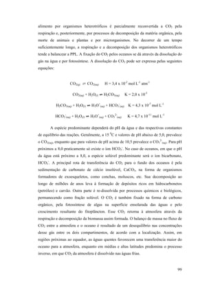 99
alimento por organismos heterotróficos é parcialmente reconvertida a CO2 pela
respiração e, posteriormente, por processos de decomposição da matéria orgânica, pela
morte de animais e plantas e por microrganismos. No decorrer de um tempo
suficientemente longo, a respiração e a decomposição dos organismos heterotróficos
tende a balancear a PPL. A fixação do CO2 pelos oceanos se dá através da dissolução do
gás na água e por fotossíntese. A dissolução do CO2 pode ser expressa pelas seguintes
equações:
CO2(g) ⇄ CO2(aq) H = 3,4 x 10-2
mol L-1
atm-1
CO2(aq) + H2O(l) ⇌⇌⇌⇌ H2CO3(aq) K = 2,0 x 10-3
H2CO3(aq) + H2O(l) ⇌⇌⇌⇌ H3O+
(aq) + HCO3
-
(aq) K = 4,3 x 10-7
mol L-1
HCO3
-
(aq) + H2O(l) ⇌⇌⇌⇌ H3O+
(aq) + CO3
2-
(aq) K = 4,7 x 10-11
mol L-1
A espécie predominante dependerá do pH da água e das respectivas constantes
de equilíbrio das reações. Geralmente, a 15 0
C e valores de pH abaixo de 5,0, prevalece
o CO2(aq), enquanto que para valores de pH acima de 10,5 prevalece o CO3
2-
(aq). Para pH
próximos a 8,0 praticamente só existe o íon HCO3
-
. No caso de oceanos, em que o pH
da água está próximo a 8,0, a espécie solúvel predominante será o íon bicarbonato,
HCO3
-
. A principal rota de transferência do CO2 para o fundo dos oceanos é pela
sedimentação de carbonato de cálcio insolúvel, CaCO3, na forma de organismos
formadores de exoesqueletos, como conchas, moluscos, etc. Sua decomposição ao
longo de milhões de anos leva à formação de depósitos ricos em hidrocarbonetos
(petróleo) e carvão. Outra parte é re-dissolvida por processos químicos e biológicos,
permanecendo como fração solúvel. O CO2 é também fixado na forma de carbono
orgânico, pela fotossíntese de algas na superfície ensolarada das águas e pelo
crescimento resultante do fitoplâncton. Esse CO2 retorna à atmosfera através da
respiração e decomposição da biomassa assim formada. O balanço de massa no fluxo de
CO2 entre a atmosfera e o oceano é resultado de um desequilíbrio nas concentrações
desse gás entre os dois compartimentos, de acordo com a localização. Assim, em
regiões próximas ao equador, as águas quentes favorecem uma transferência maior do
oceano para a atmosfera, enquanto em médias e altas latitudes predomina o processo
inverso, em que CO2 da atmosfera é dissolvido nas águas frias.
 