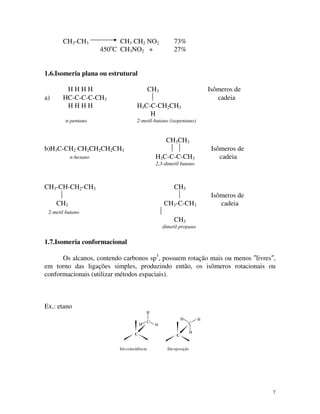 7
CH3-CH3 CH3 CH2 NO2 73%
450o
C CH3NO2 + 27%
1.6.Isomeria plana ou estrutural
H H H H CH3 Isômeros de
a) HC-C-C-C-CH3  cadeia
H H H H H3C-C-CH2CH3
H
n-pentano 2-metil-butano (isopentano)
CH3CH3
b)H3C-CH2 CH2CH2CH2CH3   Isômeros de
n-hexano H3C-C-C-CH3 cadeia
2,3-dimetil butano
CH3-CH-CH2-CH3 CH3
  Isômeros de
CH3 CH3-C-CH3 cadeia
2-metil butano 
CH3
dimetil propano
1.7.Isomeria conformacional
Os alcanos, contendo carbonos sp3
, possuem rotação mais ou menos ″livres″,
em torno das ligações simples, produzindo então, os isômeros rotacionais ou
conformacionais (utilizar métodos espaciais).
Ex.: etano
C
C
H
HH
H
H
H
C
C
Emcoincidência Emoposição
 
