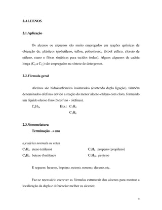 9
2.ALCENOS
2.1.Aplicação
Os alcenos ou alquenos são muito empregados em reações químicas de
obtenção de: plásticos (polietileno, teflon, poliestireno, álcool etílico, cloreto de
etileno, etano e fibras sintéticas para tecidos (orlan). Alguns alquenos de cadeia
longa (C8 a C12) são empregados na síntese de detergentes.
2.2.Fórmula geral
Alcenos são hidrocarbonetos insaturados (contendo dupla ligação), também
denominados ofefinas devido a reação do menor alceno-etileno com cloro, formando
um líquido oleoso fino (óleo fino - olefinas).
CnH2n Exs.: C2H4
C3H6
2.3.Nomenclatura
Terminação →→→→ eno
a)cadeias normais ou retas
C2H4 eteno (etileno) C3H6 propeno (propileno)
C4H8 buteno (butileno) C5H10 penteno
E seguem: hexeno, hepteno, octeno, noneno, deceno, etc.
Faz-se necessário escrever as fórmulas estruturais dos alcenos para mostrar a
localização da dupla e diferenciar melhor os alcenos:
 