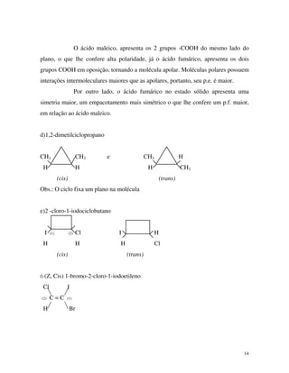 14
O ácido maleico, apresenta os 2 grupos -COOH do mesmo lado do
plano, o que lhe confere alta polaridade, já o ácido fumárico, apresenta os dois
grupos COOH em oposição, tornando a molécula apolar. Moléculas polares possuem
interações intermoleculares maiores que as apolares, portanto, seu p.e. é maior.
Por outro lado, o ácido fumárico no estado sólido apresenta uma
simetria maior, um empacotamento mais simétrico o que lhe confere um p.f. maior,
em relação ao ácido maleico.
d)1,2-dimetilciclopropano
CH3 CH3 e CH3 H
H H H CH3
(cis) (trans)
Obs.: O ciclo fixa um plano na molécula
e)2 -cloro-1-iodociclobutano
I (1) (2) Cl I H
H H H Cl
(cis) (trans)
f) (Z, Cis) 1-bromo-2-cloro-1-iodoetileno
Cl I
(2) C = C (1)
H Br
 