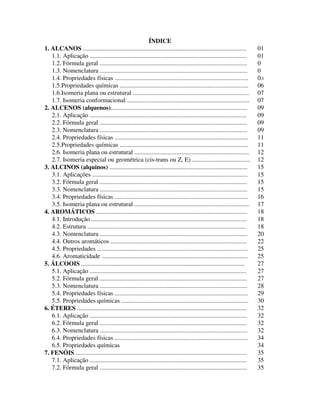 2
ÍNDICE
1. ALCANOS ........................................................................................................ 01
1.1. Aplicação .................................................................................................... 01
1.2. Fórmula geral .............................................................................................. 01
1.3. Nomenclatura .............................................................................................. 01
1.4. Propriedades físicas ..................................................................................... 05
1.5.Propriedades químicas .................................................................................. 06
1.6.Isomeria plana ou estrutural .......................................................................... 07
1.7. Isomeria conformacional .............................................................................. 07
2. ALCENOS (alquenos)....................................................................................... 09
2.1. Aplicação .................................................................................................... 09
2.2. Fórmula geral .............................................................................................. 09
2.3. Nomenclatura .............................................................................................. 09
2.4. Propriedades físicas ..................................................................................... 11
2.5.Propriedades químicas .................................................................................. 11
2.6. Isomeria plana ou estrutural ......................................................................... 12
2.7. Isomeria especial ou geométrica (cis-trans ou Z, E) ..................................... 12
3. ALCINOS (alquinos) ........................................................................................ 15
3.1. Aplicações ................................................................................................... 15
3.2. Fórmula geral .............................................................................................. 15
3.3. Nomenclatura .............................................................................................. 15
3.4. Propriedades físicas ..................................................................................... 16
3.5. Isomeria plana ou estrutural ......................................................................... 17
4. AROMÁTICOS ................................................................................................ 18
4.1. Introdução ................................................................................................... 18
4.2. Estrutura ..................................................................................................... 18
4.3. Nomenclatura .............................................................................................. 20
4.4. Outros aromáticos ....................................................................................... 22
4.5. Propriedades ................................................................................................ 25
4.6. Aromaticidade ............................................................................................. 25
5. ÁLCOOIS ........................................................................................................ 27
5.1. Aplicação .................................................................................................... 27
5.2. Fórmula geral .............................................................................................. 27
5.3. Nomenclatura .............................................................................................. 28
5.4. Propriedades físicas ..................................................................................... 29
5.5. Propriedades químicas ................................................................................. 30
6. ÉTERES ............................................................................................................ 32
6.1. Aplicação .................................................................................................... 32
6.2. Fórmula geral .............................................................................................. 32
6.3. Nomenclatura .............................................................................................. 32
6.4. Propriedades físicas ..................................................................................... 34
6.5. Propriedades químicas 34
7. FENÓIS ............................................................................................................. 35
7.1. Aplicação .................................................................................................... 35
7.2. Fórmula geral .............................................................................................. 35
 