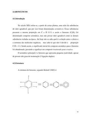 18
4.AROMÁTICOS
4.1.Introdução
No século XIX isolou-se, a partir de certas plantas, uma série de substâncias
de odor agradável, que por isso foram denominadas aromáticos. Essas substâncias
possuem a mesma proporção em C e H (1:1) e assim o benzeno (C6H6) foi
denominado composto aromático, mas não possui odor agradável como as demais
substâncias isoladas na época. Até hoje não se sabe qual é a relação entre o cheiro e
a estrutura das moléculas orgânicas, mas sabe-se que não é devido a proporção
C:H = 1:1. Sendo assim, o significado inicial de composto aromático para o benzeno
foi abandonado, passando a significar um composto insaturado pouco reativo.
O aromático principal é o benzeno que apresenta pequena reatividade, apesar
de possuir alto grau de insaturação (3 ligações duplas).
4.2.Estrutura
A estrutura do benzeno, segundo Kekulé (1865) é:
C
C
C
C
C
C
H
H
H
H
H
H
 