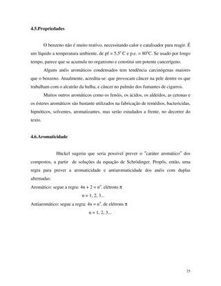 25
4.5.Propriedades
O benzeno não é muito reativo, necessitando calor e catalisador para reagir. É
um líquido a temperatura ambiente, de pf = 5,5o
C e p.e. = 80o
C. Se usado por longo
tempo, parece que se acumula no organismo e constitui um potente cancerígeno.
Alguns anéis aromáticos condensados tem tendência carcinógenas maiores
que o benzeno. Atualmente, acredita-se: que provocam câncer na pele dentre os que
trabalham com o alcatrão da hulha, e câncer no pulmão dos fumantes de cigarros.
Muitos outros aromáticos como os fenóis, os ácidos, os aldeídos, as cetonas e
os ésteres aromáticos são bastante utilizados na fabricação de remédios, bactericidas,
hipnóticos, solventes, aromatizantes, mas serão estudados a frente, no decorrer do
texto.
4.6.Aromaticidade
Hückel sugeriu que seria possível prever o ″caráter aromático″ dos
compostos, a partir de soluções da equação de Schrödinger. Propôs, então, uma
regra para prever a aromaticidade e antiaromaticidade dos anéis com duplas
alternadas:
Aromático: segue a regra: 4n + 2 = no
. elétrons π
n = 1, 2, 3...
Antiaromático: segue a regra: 4n = no
. de elétrons π
n = 1, 2, 3...
 