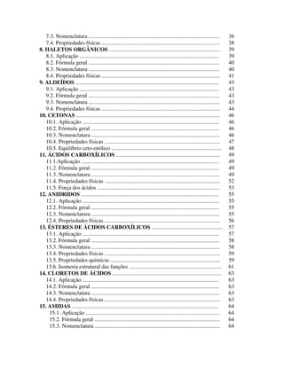 3
7.3. Nomenclatura .............................................................................................. 36
7.4. Propriedades físicas ..................................................................................... 38
8. HALETOS ORGÂNICOS ................................................................................ 39
8.1. Aplicação .................................................................................................... 39
8.2. Fórmula geral .............................................................................................. 40
8.3. Nomenclatura .............................................................................................. 40
8.4. Propriedades físicas ..................................................................................... 41
9. ALDEÍDOS ....................................................................................................... 43
9.1. Aplicação .................................................................................................... 43
9.2. Fórmula geral .............................................................................................. 43
9.3. Nomenclatura .............................................................................................. 43
9.4. Propriedades físicas ..................................................................................... 44
10. CETONAS ....................................................................................................... 46
10.1. Aplicação .................................................................................................. 46
10.2. Fórmula geral ............................................................................................ 46
10.3. Nomenclatura ............................................................................................ 46
10.4. Propriedades físicas ................................................................................... 47
10.5. Equilíbrio ceto-enólico ............................................................................... 48
11. ÁCIDOS CARBOXÍLICOS ........................................................................... 49
11.1.Aplicação ................................................................................................... 49
11.2. Fórmula geral ............................................................................................ 49
11.3. Nomenclatura ............................................................................................ 49
11.4. Propriedades físicas ................................................................................... 52
11.5. Força dos ácidos ........................................................................................ 53
12. ANIDRIDOS ................................................................................................... 55
12.1. Aplicação .................................................................................................. 55
12.2. Fórmula geral ............................................................................................ 55
12.3. Nomenclatura ............................................................................................ 55
12.4. Propriedades físicas ................................................................................... 56
13. ÉSTERES DE ÁCIDOS CARBOXÍLICOS ................................................... 57
13.1. Aplicação .................................................................................................. 57
13.2. Fórmula geral ............................................................................................ 58
13.3. Nomenclatura ............................................................................................ 58
13.4. Propriedades físicas ................................................................................... 59
13.5. Propriedades químicas ............................................................................... 59
13.6. Isomeria estrutural das funções .................................................................. 61
14. CLORETOS DE ÁCIDOS .............................................................................. 63
14.1. Aplicação .................................................................................................. 63
14.2. Fórmula geral ............................................................................................ 63
14.3. Nomenclatura ............................................................................................ 63
14.4. Propriedades físicas ................................................................................... 63
15. AMIDAS ......................................................................................................... 64
15.1. Aplicação ................................................................................................ 64
15.2. Fórmula geral .......................................................................................... 64
15.3. Nomenclatura .......................................................................................... 64
 