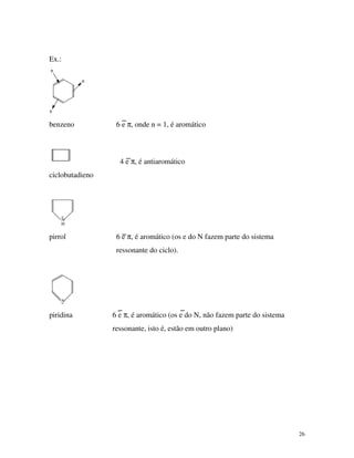 26
Ex.:
π
π
π
benzeno 6 e π, onde n = 1, é aromático
4 e π, é antiaromático
ciclobutadieno
N
H
..
pirrol 6 e π, é aromático (os e do N fazem parte do sistema
ressonante do ciclo).
N..
piridina 6 e π, é aromático (os e do N, não fazem parte do sistema
ressonante, isto é, estão em outro plano)
 
