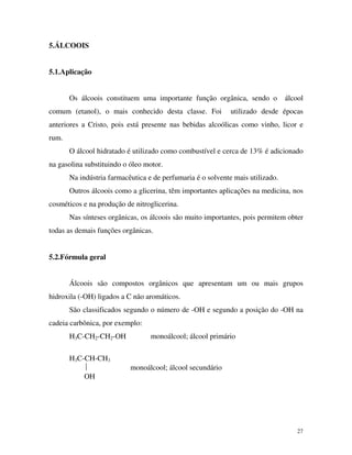 27
5.ÁLCOOIS
5.1.Aplicação
Os álcoois constituem uma importante função orgânica, sendo o álcool
comum (etanol), o mais conhecido desta classe. Foi utilizado desde épocas
anteriores a Cristo, pois está presente nas bebidas alcoólicas como vinho, licor e
rum.
O álcool hidratado é utilizado como combustível e cerca de 13% é adicionado
na gasolina substituindo o óleo motor.
Na indústria farmacêutica e de perfumaria é o solvente mais utilizado.
Outros álcoois como a glicerina, têm importantes aplicações na medicina, nos
cosméticos e na produção de nitroglicerina.
Nas sínteses orgânicas, os álcoois são muito importantes, pois permitem obter
todas as demais funções orgânicas.
5.2.Fórmula geral
Álcoois são compostos orgânicos que apresentam um ou mais grupos
hidroxila (-OH) ligados a C não aromáticos.
São classificados segundo o número de -OH e segundo a posição do -OH na
cadeia carbônica, por exemplo:
H3C-CH2-CH2-OH monoálcool; álcool primário
H3C-CH-CH3
 monoálcool; álcool secundário
OH
 