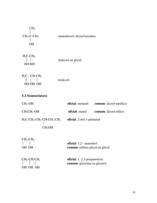 28
CH3

CH3-C-CH3 monoálcool; álcool terciário

OH
H2C-CH2
  diálcool ou glicol
HO HO
H2C - CH-CH2
   triálcool
HO OH OH
5.3.Nomenclatura
CH3-OH oficial: metanol comum: álcool metílico
CH3CH2-OH oficial: etanol comum: álcool etílico
H3C-CH2-CH2-CH-CH2-CH3 oficial: 2-etil-1-pentanol

CH2OH
CH2-CH2
  oficial: 1,2 - etanodiol
OH OH comum: etileno glicol ou glicol
CH2-CH-CH2 oficial: 1, 2,3-propanotriol
   comum: glicerina ou glicerol
OH OH OH
 