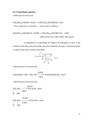 30
5.5. Propriedades químicas
a)Obtenção de detergente
CH3(CH2)10CH2OH + H2SO4 → CH3(CH2)10CH2OSO3H + H2O
álcool dodecílico ou laurílico ácido dodecil-sulfônico
CH3(CH2)10CH2OSO3H + NaOH → CH3(CH2)10CH2OSO-
3Na+
+ H2O
sulfato dodecil de sódio (SDS)→detergente
A detergência ou capacidade de limpeza do detergente se deve a sua
estrutura molecular: uma parte polar, que atrai moléculas de água e uma parte apolar
(a cadeia), que atrai a sujeira ou gordura.
Cadeia apolar
(micela)
sujeira-
- -
-
-
-
Cabeça polarH
O
H
b)Desidratação intermolecular
H2SO4
CH3CH2OH + HO – CH2-CH3 CH3CH2OCH2CH3 + H2O
140o
C
c)Desidratação intramolecular
Al2O3
CH2-CH2 H2C=CH2 + H2O
  300o
C
H OH
H2SO4
CH2-CH2 CH2=CH2 + H2O
  170o
C
H OH
 