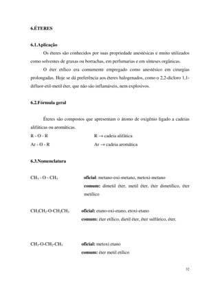 32
6.ÉTERES
6.1.Aplicação
Os éteres são conhecidos por suas propriedade anestésicas e muito utilizados
como solventes de graxas ou borrachas, em perfumarias e em sínteses orgânicas.
O éter etílico era comumente empregado como anestésico em cirurgias
prolongadas. Hoje se dá preferência aos éteres halogenados, como o 2,2-dicloro 1,1-
difluor-etil-metil éter, que não são inflamáveis, nem explosivos.
6.2.Fórmula geral
Éteres são compostos que apresentam o átomo de oxigênio ligado a cadeias
alifáticas ou aromáticas.
R - O - R R → cadeia alifática
Ar - O - R Ar → cadeia aromática
6.3.Nomenclatura
CH3 - O - CH3 oficial: metano-oxi-metano, metoxi-metano
comum: dimetil éter, metil éter, éter dimetílico, éter
metílico
CH3CH2-O-CH2CH3 oficial: etano-oxi-etano, etoxi-etano
comum: éter etílico, dietil éter, éter sulfúrico, éter.
CH3-O-CH2-CH3 oficial: metoxi etano
comum: éter metil etílico
 