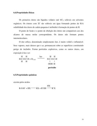 34
6.4.Propriedades físicas
Os primeiros éteres são líquidos voláteis (até 4C), solúveis em solventes
orgânicos. Os ésteres com 2C são solúveis em água formando pontes de H.A
solubilidade dos éteres de cadeia pequena é atribuída à formação de pontes de H.
O ponto de fusão e o ponto de ebulição dos éteres são comparáveis aos dos
alcanos de massa molar correspondente. Os éteres não formam pontes
intermoleculares.
O éter etílico, denominado simplesmente éter, é muito volátil e inflamável.
Seus vapores, mais densos que o ar, permanecem sobre as superfícies constituindo
perigo de incêndio. Forma peróxidos explosivos, como os outros éteres, em
exposição à luz e ar:
H H luz H H
H-C-O-C-H + O2 (ar) H-C-O-C-H
H H | |
OOH H
peróxido
6.5.Propriedades químicas
a)cisão pelos ácidos
HX
R-O-R’ + HX RX + R’OH R’X
 
