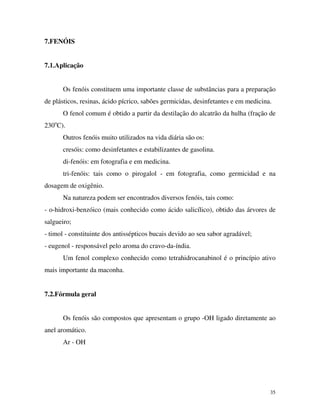 35
7.FENÓIS
7.1.Aplicação
Os fenóis constituem uma importante classe de substâncias para a preparação
de plásticos, resinas, ácido pícrico, sabões germicidas, desinfetantes e em medicina.
O fenol comum é obtido a partir da destilação do alcatrão da hulha (fração de
230o
C).
Outros fenóis muito utilizados na vida diária são os:
cresóis: como desinfetantes e estabilizantes de gasolina.
di-fenóis: em fotografia e em medicina.
tri-fenóis: tais como o pirogalol - em fotografia, como germicidad e na
dosagem de oxigênio.
Na natureza podem ser encontrados diversos fenóis, tais como:
- o-hidroxi-benzóico (mais conhecido como ácido salicílico), obtido das árvores de
salgueiro;
- timol - constituinte dos antissépticos bucais devido ao seu sabor agradável;
- eugenol - responsável pelo aroma do cravo-da-índia.
Um fenol complexo conhecido como tetrahidrocanabinol é o princípio ativo
mais importante da maconha.
7.2.Fórmula geral
Os fenóis são compostos que apresentam o grupo -OH ligado diretamente ao
anel aromático.
Ar - OH
 