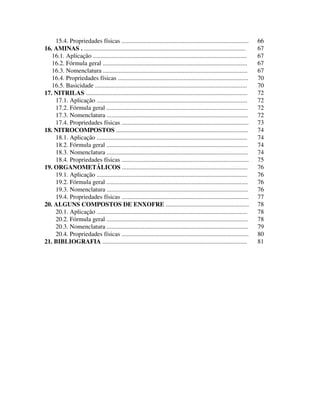 4
15.4. Propriedades físicas ................................................................................. 66
16. AMINAS . ....................................................................................................... 67
16.1. Aplicação .................................................................................................. 67
16.2. Fórmula geral ............................................................................................ 67
16.3. Nomenclatura ............................................................................................ 67
16.4. Propriedades físicas ................................................................................... 70
16.5. Basicidade ................................................................................................. 70
17. NITRILAS ....................................................................................................... 72
17.1. Aplicação ................................................................................................ 72
17.2. Fórmula geral .......................................................................................... 72
17.3. Nomenclatura .......................................................................................... 72
17.4. Propriedades físicas ................................................................................. 73
18. NITROCOMPOSTOS .................................................................................... 74
18.1. Aplicação ................................................................................................ 74
18.2. Fórmula geral .......................................................................................... 74
18.3. Nomenclatura .......................................................................................... 74
18.4. Propriedades físicas ................................................................................. 75
19. ORGANOMETÁLICOS ................................................................................ 76
19.1. Aplicação ................................................................................................ 76
19.2. Fórmula geral .......................................................................................... 76
19.3. Nomenclatura .......................................................................................... 76
19.4. Propriedades físicas ................................................................................. 77
20. ALGUNS COMPOSTOS DE ENXOFRE ..................................................... 78
20.1. Aplicação ................................................................................................ 78
20.2. Fórmula geral .......................................................................................... 78
20.3. Nomenclatura .......................................................................................... 79
20.4. Propriedades físicas ................................................................................. 80
21. BIBLIOGRAFIA ............................................................................................ 81
 
