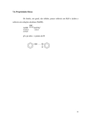 38
7.4. Propriedades físicas
Os fenóis, em geral, são sólidos, pouco solúveis em H2O e ácidos e
solúveis em soluções alcalinas (NaOH).
OH-
ArOH ArO-
Na+
insolúvel solúvel
em H2O
pf e pe altos → pontes de H
OH . . . O
H
 