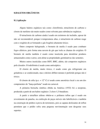39
8.HALETOS ORGÂNICOS
8.1.Aplicação
Alguns haletos orgânicos tais como: clorofórmio, tetracloreto de carbono e
cloreto de metileno são muito usados como solvente para substâncias orgânicas.
O tetracloreto de carbono ainda é usado em extintores de incêndio, apesar de
não ser recomendável, porque à temperaturas altas, o tetracloreto de carbono reage
com o oxigênio do ar formando o gás fosgênio altamente tóxico.
Outro composto halogenado, o brometo de metila é usado para combater
fogos elétricos, pois forma uma nuvem de gás que isola as chamas do oxigênio. O
brometo de metila também é usado como inseticida para desinfetar produtos
armazenados como o arroz, sem afetar as propriedades germinativas das sementes.
Muitos outros inseticidas como DDT, BHC, aldrin, são compostos orgânicos
poli-clorados. O iodofórmio é usado como antisséptico.
O cloreto de metila, muito tóxico, é usado como gás refrigerante em
geladeiras e ar condicionado, mas o dicloro diflúor-metano é preferido porque não é
tóxico.
O cloreto de etila (p.e. = 12o.
C) é usado como anestésico local e era um dos
componentes do “lança perfume” usado no carnaval.
A primeira borracha sintética obtida na América (1932) foi a neoprene,
produzida a partir de um haleto orgânico: 2-cloro-1,3-butadieno.
A partir o tetraflúor etileno obtém-se o polímero teflon que é usado em
revestimento de panelas, na confecção de peças móveis não lubrificáveis e também
na construção de prédios à prova de terremotos, pois as sapatas deslizantes de teflon
permitem que o prédio sofra uma pequena movimentação sem desgastar seus
suportes.
 