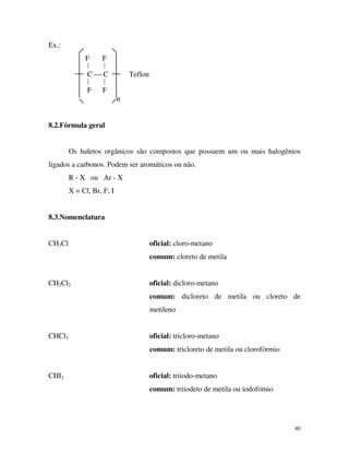 40
Ex.:
F F
 
C  C Teflon
 
F F
n
8.2.Fórmula geral
Os haletos orgânicos são compostos que possuem um ou mais halogênios
ligados a carbonos. Podem ser aromáticos ou não.
R - X ou Ar - X
X = Cl, Br, F, I
8.3.Nomenclatura
CH3Cl oficial: cloro-metano
comum: cloreto de metila
CH2Cl2 oficial: dicloro-metano
comum: dicloreto de metila ou cloreto de
metileno
CHCl3 oficial: tricloro-metano
comum: tricloreto de metila ou clorofórmio
CHI3 oficial: triiodo-metano
comum: triiodeto de metila ou iodofómio
 