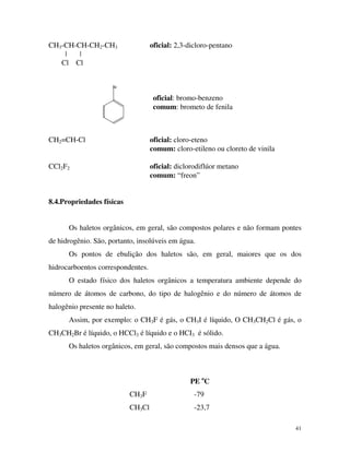 41
CH3-CH-CH-CH2-CH3 oficial: 2,3-dicloro-pentano
| |
Cl Cl
Br
oficial: bromo-benzeno
comum: brometo de fenila
CH2=CH-Cl oficial: cloro-eteno
comum: cloro-etileno ou cloreto de vinila
CCl2F2 oficial: diclorodiflúor metano
comum: “freon”
8.4.Propriedades físicas
Os haletos orgânicos, em geral, são compostos polares e não formam pontes
de hidrogênio. São, portanto, insolúveis em água.
Os pontos de ebulição dos haletos são, em geral, maiores que os dos
hidrocarboentos correspondentes.
O estado físico dos haletos orgânicos a temperatura ambiente depende do
número de átomos de carbono, do tipo de halogênio e do número de átomos de
halogênio presente no haleto.
Assim, por exemplo: o CH3F é gás, o CH3I é líquido, O CH3CH2Cl é gás, o
CH3CH2Br é líquido, o HCCl3 é líquido e o HCI3 é sólido.
Os haletos orgânicos, em geral, são compostos mais densos que a água.
PE o
C
CH3F -79
CH3Cl -23,7
 