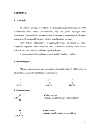 43
9.ALDEÍDOS
9.1.Aplicação
Na série dos aldeídos encontramos o formaldeído, cuja solução aquosa a 40%
é conhecida como formol (ou formalina), que tem grande aplicação como
desinfetante e bactericidade nos detergentes domésticos e na conservação de peças
anatômicas. O formaldeído também é usado na indústria de plásticos.
Outro aldeído importante é o acetaldeído usado na síntese de outros
compostos orgânicos como inseticidas (DDT); hipnótico (cloral); ácido acético
utilizado para obter vinagre e ainda os espelhos de prata.
O aroma natural da baunilha deve-se ao aldeído fenólico, vanilina.
9.2.Fórmula geral
Aldeídos são compostos que apresentam carbonila ligada a C e hidrogênio ou
a hidrogênios, podendo ser alifáticos ou aromáticos.
O O O
|| || ||
R-C-H Ar-C-H H-C-H
9.3.Nomenclatura
H-C
O
H
oficial: metanal
comum: aldeído fórmico ou formaldeído
O oficial: etanal
|| comum: aldeído acético ou acetaldeído
CH3-C-H
 