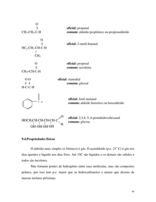 44
O
|| oficial: propanal
CH3-CH2-C-H comum: aldeído propiônico ou propionaldeído
O
|| oficial: 2-metil-butanal
HC3-CH2-CH-C-H
|
CH3
O oficial: propenal
|| comum: acroleína
CH2=CH-C-H
O O oficial: etanodial
|| || comum: glioxal
H-C-C-H
O
C - H
O
H
CHOCH2CH-CH-CH-CH-
OHOHOHOH
oficial: fenil-metanal
comum: aldeído benzóico ou benzaldeído
oficial: 2,3,4, 5, 6-pentahidroxihexanal
comum: glicose
9.4.Propriedades físicas
O aldeído mais simples (o fórmico) é gás. O acetaldeído (p.e. 21o
C) é gás nos
dias quentes e líquido nos dias frios. Até 15C são líquidos e os demais são sólidos e
todos são incolores.
Não formam pontes de hidrogênio entre suas moléculas, mas são compostos
polares, por isso tem p.e. maior que os hidrocarbonetos e menor que álcoois de
massas molares próximas.
 