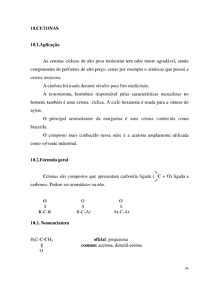 46
10.CETONAS
10.1.Aplicação
As cetonas cíclicas de alto peso molecular tem odor muito agradável, sendo
componentes de perfumes de alto preço, como por exemplo o almíscar que possui a
cetona muscona.
A cânfora foi usada durante séculos para fins medicinais.
A testosterona, hormônio responsável pelas características masculinas no
homem, também é uma cetona cíclica. A ciclo hexanona é usada para a síntese do
nylon.
O principal aromatizante da margarina é uma cetona conhecida como
biacetila.
O composto mais conhecido nessa série é a acetona amplamente utilizada
como solvente industrial.
10.2.Fórmula geral
Cetonas são compostos que apresentam carbonila ligada ( C = O) ligada a
carbonos. Podem ser aromáticos ou não.
O O O
|| || ||
R-C-R R-C-Ar Ar-C-Ar
10.3. Nomenclatura
H3C-C-CH3 oficial: propanona
|| comum: acetona, dimetil-cetona
O
 