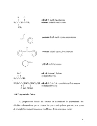 47
H O
| || oficial: 4-metil-2-pentanona
H3C-C-CH2-C-CH3 comum: isobutil-metil-cetona
|
CH3
O
H3C - C
O
C
O
comum: fenil, metil-cetona, acetofenona
comum: difenil-cetona, benzofenona
oficial: ciclo hexanona
O O oficial: butano-2,3-diona
|| || comum: biacetila
H3C-C-C-CH3
HOH2C-C-CH-CH-CH-CH2OH oficial: 1, 3, 4, 5, 6 - pentahidroxi-2-hexanona
||    comercial: frutose
O OH OH OH
10.4.Propriedades físicas
As propriedades físicas das cetonas se assemelham às propriedades dos
aldeídos, salientando-se que as cetonas são pouco mais polares, portanto, tem ponto
de ebulição ligeiramente maior que os aldeídos de mesma massa molar.
 
