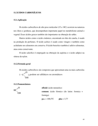 49
11.ÁCIDOS CARBOXÍLICOS
11.1.Aplicação
Os ácidos carboxílicos de alto peso molecular (15 a 18C) ocorrem na natureza
nos óleos e gorduras, que desempenham importante papel no metabolismo animal e
vegetal. Esses ácidos graxos também são importantes na obtenção de sabão.
Outros ácidos como o ácido cinâmico, encontrado no óleo de canela, é usado
na produção de perfumes. O ácido acético é usado como vinagre e também como
acidulante nos alimentos em conserva. O ácido benzóico também é aditivo alimentar,
atua como conservante.
O ácido salicílico é empregado na obtenção da aspirina e o ácido adípico na
síntese do nylon.
11.2.Fórmula geral
Os ácidos carboxílicos são compostos que apresentam uma ou mais carboxilas
O
H
C(
O
) ,podem ser alifáticos ou aromáticos
11.3.Nomenclatura
O
H
CH
O
oficial: ácido metanóico
comum: ácido fórmico (do latim: formica =
formiga)
p.e. = 100,5o
C pka = 3,77
 
