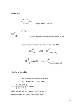 53
Pontes de H
OH O
.........HOO
RC C-R
........... (duplas pontes - alto p.e)
O
O.........H H
RC
OH (cadeia pequena - solubilidade por pontes de H)
Os ácidos orgânicos são solúveis em NaOH e NaHCO3
O
OH
RC
O
+ NaOH RC
ONa + H O2
RC
O
OH
RC
O
ONa+ CO2+H2O
+ NaHCO3
11.5.Força dos ácidos
Os ácidos ionizam, em solução aquosa:
CH3COOH ⇔ H+
(aq) + CH3COO-
(aq)
][ ][
][
K =
H COO
CH COOH
a
+
3
CH
x
3
−
−
= 185 10 5
,
pka = -log Ka, ou seja, pKa do CH3COOH = 4,76
Quanto maior o pka, menor é a força do ácido.
 