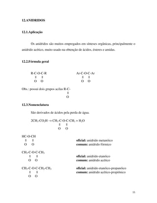55
12.ANIDRIDOS
12.1.Aplicação
Os anidridos são muitos empregados em sínteses orgânicas, principalmente o
anidrido acético, muito usado na obtenção de ácidos, ésteres e amidas.
12.2.Fórmula geral
R-C-O-C-R Ar-C-O-C-Ar
|| || || ||
O O O O
Obs.: possui dois grupos acilas R-C-
||
O
12.3.Nomenclatura
São derivados de ácidos pela perda de água.
2CH3-CO2H → CH3-C-O-C-CH3 + H2O
|| ||
O O
HC-O-CH
|| || oficial: anidrido metanóico
O O comum: anidrido fórmico
CH3-C-O-C-CH3
|| || oficial: anidrido etanóico
O O comum: anidrido acético
CH3-C-O-C-CH2-CH3 oficial: anidrido etanóico-propanóico
|| || comum: anidrido acético-propiônico
O O
 