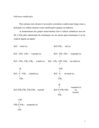 2
b)Alcanos ramificados
Para nomear estes alcanos é necessário considerar a cadeia mais longa como a
principal e as cadeias menores como ramificações (grupos ou radicais).
A nomenclatura dos grupos monovalentes (isto é cadeias carbônicas sem um
H), é feita pela substituição da terminação ano do alcano pela terminação il ou ila
(radical alquila ou alquil).
H3C - metil (a) H3C-CH2 - etil (a)
H3C - CH2 - CH2 - n-propil (a) H3C - CH - CH3 - isopropil (a)
|
H3C - CH2 - CH2 -CH2 - n-butil (a) H3C - CH2 - CH - CH3 - sec-butil (a)
|
H CH3
| |
H3C - C - CH2 - isobutil (a) H3C - C- ter-butil (a)
| |
CH3 CH3
H
| isopentil (a)
H3C-CH2-CH2- CH2-CH2- n-pentil H3C-C-CH2-CH2- ou
| isoamil
CH3
CH3
|
CH3-C-CH2 - neopentil (a)
|
CH3
 