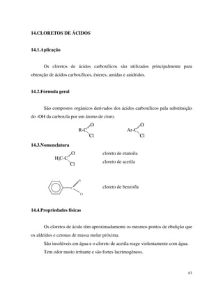 63
14.CLORETOS DE ÁCIDOS
14.1.Aplicação
Os cloretos de ácidos carboxílicos são utilizados principalmente para
obtenção de ácidos carboxílicos, ésteres, amidas e anidridos.
14.2.Fórmula geral
São compostos orgânicos derivados dos ácidos carboxílicos pela substituição
do -OH da carboxila por um átomo de cloro.
R-C Ar-C
O O
Cl Cl
14.3.Nomenclatura
O
Cl
H C-C3
Cl
C
O
cloreto de etanoila
cloreto de acetila
cloreto de benzoíla
14.4.Propriedades físicas
Os cloretos de ácido têm aproximadamente os mesmos pontos de ebulição que
os aldeídos e cetonas de massa molar próxima.
São insolúveis em água e o cloreto de acetila reage violentamente com água.
Tem odor muito irritante e são fortes lacrimogêneos.
 