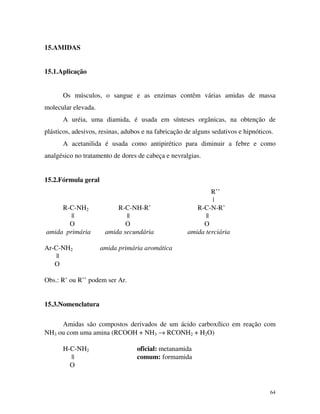 64
15.AMIDAS
15.1.Aplicação
Os músculos, o sangue e as enzimas contêm várias amidas de massa
molecular elevada.
A uréia, uma diamida, é usada em sínteses orgãnicas, na obtenção de
plásticos, adesivos, resinas, adubos e na fabricação de alguns sedativos e hipnóticos.
A acetanilida é usada como antipirético para diminuir a febre e como
analgésico no tratamento de dores de cabeça e nevralgias.
15.2.Fórmula geral
R’’
|
R-C-NH2 R-C-NH-R’ R-C-N-R’
|| || ||
O O O
amida primária amida secundária amida terciária
Ar-C-NH2 amida primária aromática
||
O
Obs.: R’ ou R’’ podem ser Ar.
15.3.Nomenclatura
Amidas são compostos derivados de um ácido carboxílico em reação com
NH3 ou com uma amina (RCOOH + NH3 → RCONH2 + H2O)
H-C-NH2 oficial: metanamida
|| comum: formamida
O
 