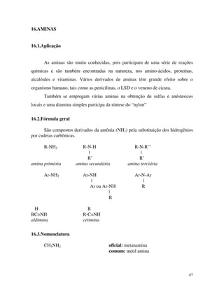 67
16.AMINAS
16.1.Aplicação
As aminas são muito conhecidas, pois participam de uma série de reações
químicas e são também encontradas na natureza, nos amino-ácidos, proteínas,
alcalóides e vitaminas. Vários derivados de aminas têm grande efeito sobre o
organismo humano, tais como as penicilinas, o LSD e o veneno de cicuta.
Também se empregam várias aminas na obtenção de sulfas e anéstesicos
locais e uma diamina simples participa da síntese do “nylon”
16.2.Fórmula geral
São compostos derivados da amônia (NH3) pela substituição dos hidrogênios
por cadeias carbônicas.
R-NH2 R-N-H R-N-R’’
| |
R’ R’
amina primária amina secundária amina terciária
Ar-NH2 Ar-NH Ar-N-Ar
| |
Ar ou Ar-NH R
|
R
H R
RC=NH R-C=NH
aldimina cetimina
16.3.Nomenclatura
CH3NH2 oficial: metanamina
comum: metil amina
 