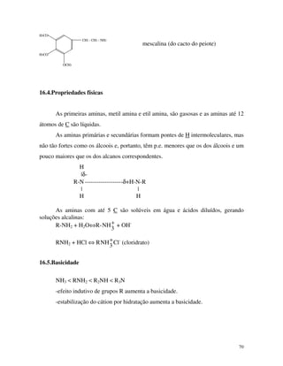 70
CH2 - CH2 - NH2
H3CO
OCH3
H3CO
mescalina (do cacto do peiote)
16.4.Propriedades físicas
As primeiras aminas, metil amina e etil amina, são gasosas e as aminas até 12
átomos de C são líquidas.
As aminas primárias e secundárias formam pontes de H intermoleculares, mas
não tão fortes como os álcoois e, portanto, têm p.e. menores que os dos álcoois e um
pouco maiores que os dos alcanos correspondentes.
H
|δ-
R-N -------------------δ+H-N-R
| |
H H
As aminas com até 5 C são solúveis em água e ácidos diluídos, gerando
soluções alcalinas:
R-NH2 + H2O⇔R-NH
3
+ + OH-
RNH2 + HCl ⇔ RNH
3
+Cl-
(cloridrato)
16.5.Basicidade
NH3 < RNH2 < R2NH < R3N
-efeito indutivo de grupos R aumenta a basicidade.
-estabilização do cátion por hidratação aumenta a basicidade.
 