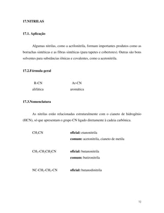 72
17.NITRILAS
17.1. Aplicação
Algumas nitrilas, como a acrilonitrila, formam importantes produtos como as
borrachas sintéticas e as fibras sintéticas (para tapetes e cobertores). Outras são bons
solventes para substâncias iônicas e covalentes, como a acetonitrila.
17.2.Fórmula geral
R-CN Ar-CN
alifática aromática
17.3.Nomenclatura
As nitrilas estão relacionadas estruturalmente com o cianeto de hidrogênio
(HCN), só que apresentam o grupo CN ligado diretamente à cadeia carbônica.
CH3CN oficial: etanonitrila
comum: acetonitrila, cianeto de metila
CH3-CH2CH2CN oficial: butanonitrila
comum: butironitrila
NC-CH2-CH2-CN oficial: butanodinitrila
 