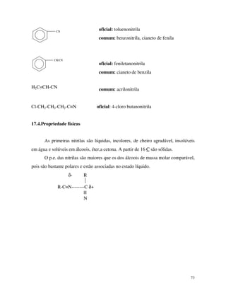 73
CN
CH2CN
H2C=CH-CN
oficial: toluenonitrila
comum: benzonitrila, cianeto de fenila
oficial: feniletanonitrila
comum: cianeto de benzila
comum: acrilonitrila
Cl-CH2-CH2-CH2-C≡N oficial: 4-cloro butanonitrila
17.4.Propriedade físicas
As primeiras nitrilas são líquidas, incolores, de cheiro agradável, insolúveis
em água e solúveis em álcoois, éter,a cetona. A partir de 16 C são sólidas.
O p.e. das nitrilas são maiores que os dos álcoois de massa molar comparável,
pois são bastante polares e estão associadas no estado líquido.
δ- R

R-C≡N--------C δ+
|||
N
 