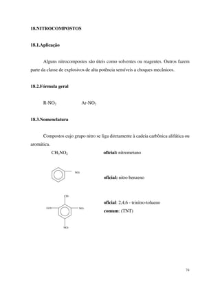 74
18.NITROCOMPOSTOS
18.1.Aplicação
Alguns nitrocompostos são úteis como solventes ou reagentes. Outros fazem
parte da classe de explosivos de alta potência sensíveis a choques mecânicos.
18.2.Fórmula geral
R-NO2 Ar-NO2
18.3.Nomenclatura
Compostos cujo grupo nitro se liga diretamente à cadeia carbônica alifática ou
aromática.
CH3NO2 oficial: nitrometano
NO2
NO2
NO2
O2N
CH3
oficial: nitro benzeno
oficial: 2,4,6 - trinitro-tolueno
comum: (TNT)
 