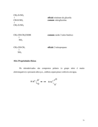 75
CH2-O-NO2
| oficial: trinitrato de glicerila
CH-O-NO2 comum: nitroglicerina
|
CH2-O-NO2
CH3-CH-CH2COOH comum: ácido 3-nitro butírico
|
NO2
CH3-CH-CH3 oficial: 2-nitropropano
|
NO2
18.4. Propriedades físicas
Os nitroderivados são compostos polares (o grupo nitro é muito
eletronegativo) e possuem altos p.e., embora sejam pouco solúveis em água.
R-N
+ O
-
O
R-N
+
O
O
-
 